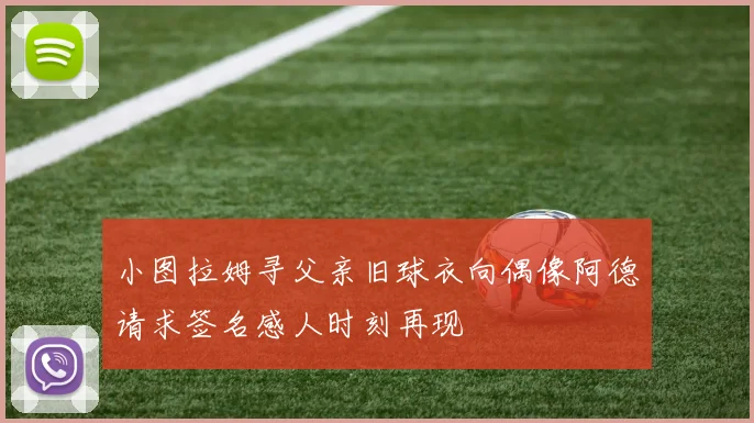 小图拉姆寻父亲旧球衣向偶像阿德请求签名感人时刻再现