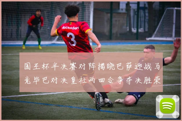 国王杯半决赛对阵揭晓巴萨迎战马竞毕巴对决皇社两回合争夺决胜荣耀