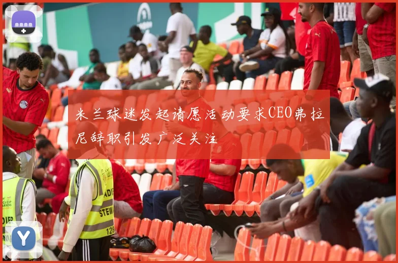米兰球迷发起请愿活动要求CEO弗拉尼辞职引发广泛关注