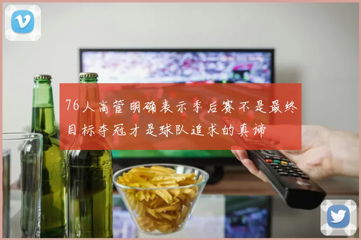 76人高管明确表示季后赛不是最终目标夺冠才是球队追求的真谛
