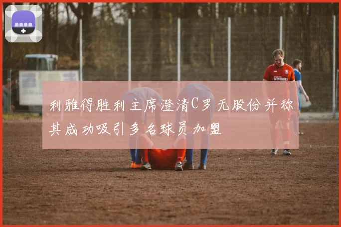 利雅得胜利主席澄清C罗无股份并称其成功吸引多名球员加盟