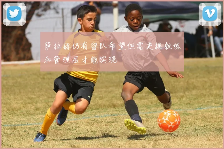萨拉赫仍有留队希望但需更换教练和管理层才能实现