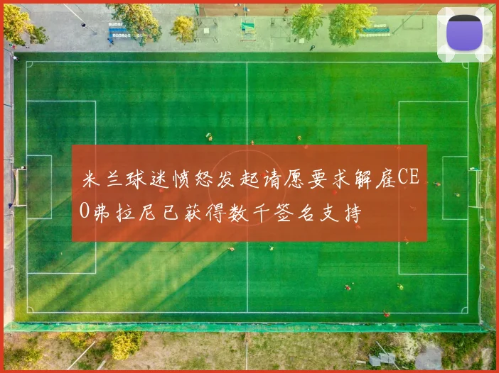 米兰球迷愤怒发起请愿要求解雇CEO弗拉尼已获得数千签名支持