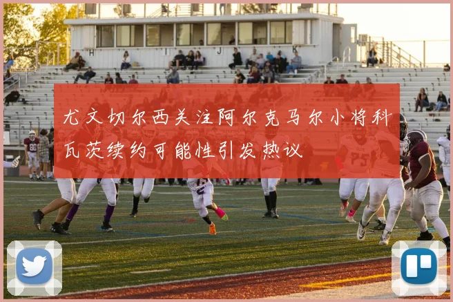 尤文切尔西关注阿尔克马尔小将科瓦茨续约可能性引发热议