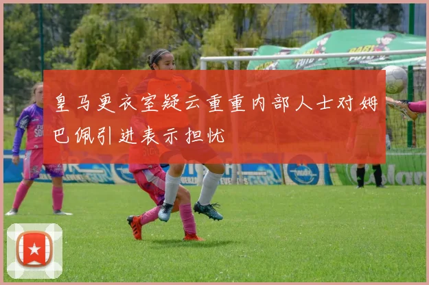 皇马更衣室疑云重重内部人士对姆巴佩引进表示担忧
