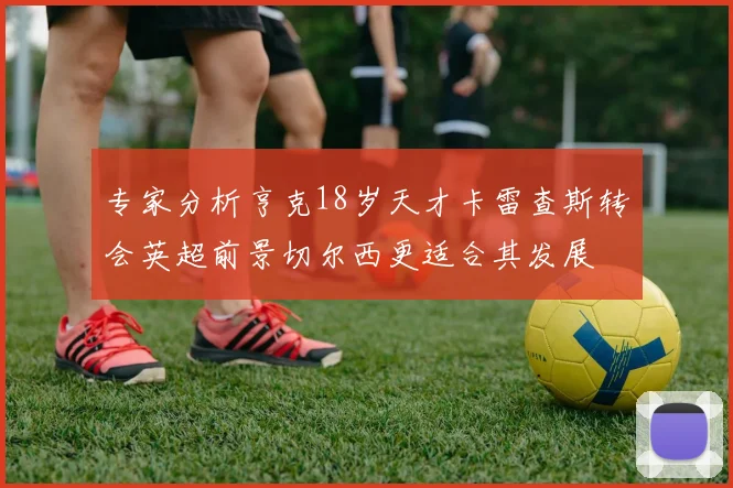 专家分析亨克18岁天才卡雷查斯转会英超前景切尔西更适合其发展
