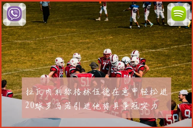 拉瓦内利称格林伍德在意甲轻松进20球罗马若引进他将具争冠实力