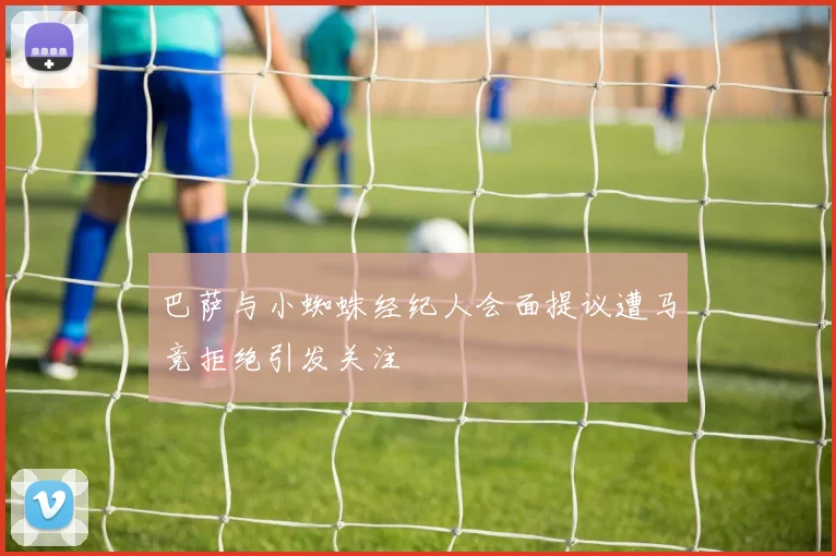 巴萨与小蜘蛛经纪人会面提议遭马竞拒绝引发关注