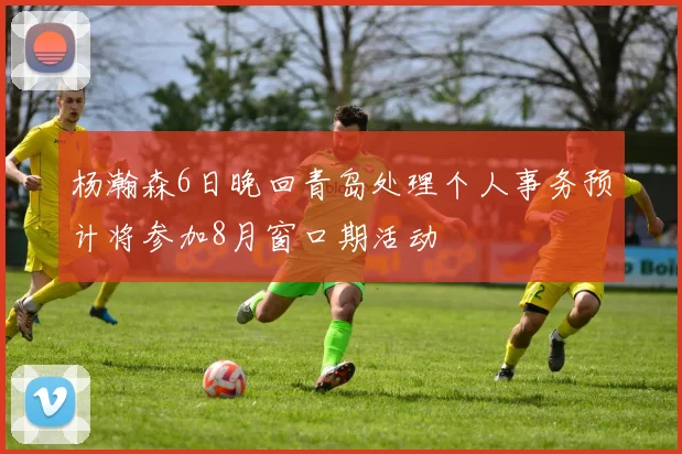 杨瀚森6日晚回青岛处理个人事务预计将参加8月窗口期活动