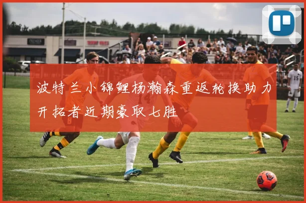 波特兰小锦鲤杨瀚森重返轮换助力开拓者近期豪取七胜