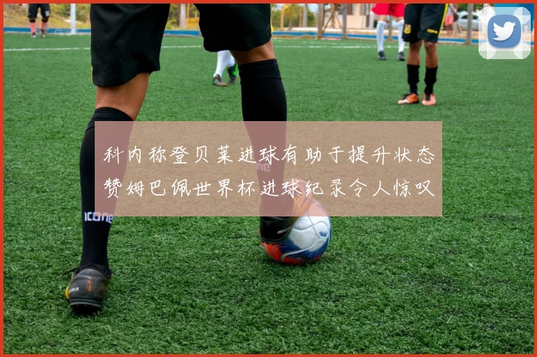 科内称登贝莱进球有助于提升状态赞姆巴佩世界杯进球纪录令人惊叹