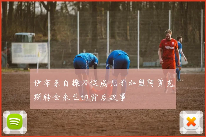 伊布亲自操刀促成儿子加盟阿贾克斯转会米兰的背后故事