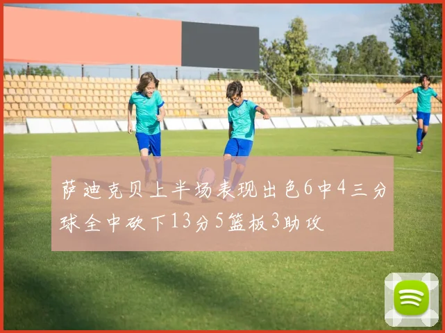 萨迪克贝上半场表现出色6中4三分球全中砍下13分5篮板3助攻