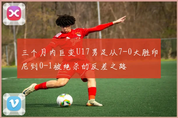 三个月内巨变U17男足从7-0大胜印尼到0-1被绝杀的反差之路
