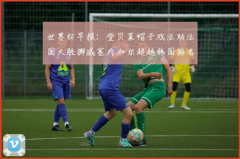 世界杯早报：登贝莱帽子戏法助法国大胜挪威塞内加尔超越韩国排名提升