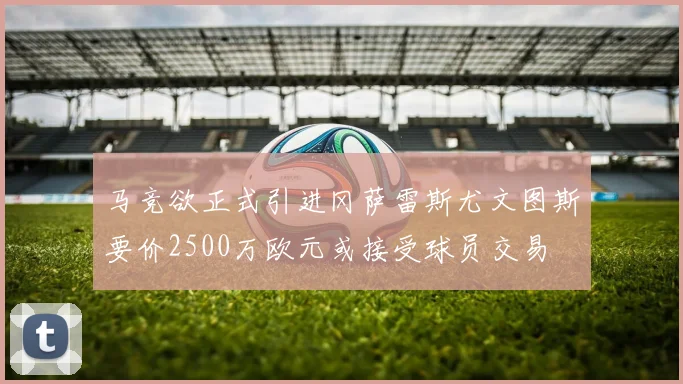 马竞欲正式引进冈萨雷斯尤文图斯要价2500万欧元或接受球员交易
