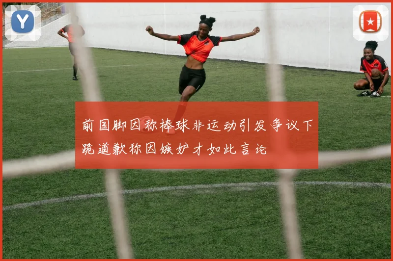 前国脚因称棒球非运动引发争议下跪道歉称因嫉妒才如此言论