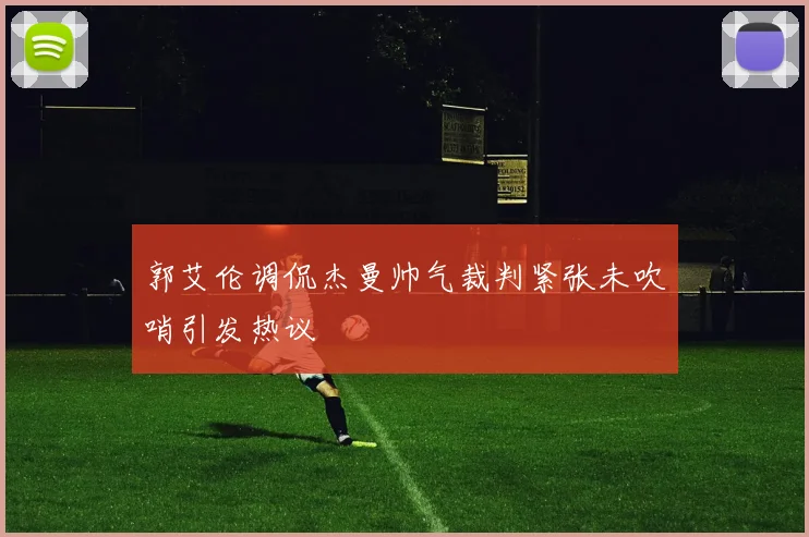 郭艾伦调侃杰曼帅气裁判紧张未吹哨引发热议