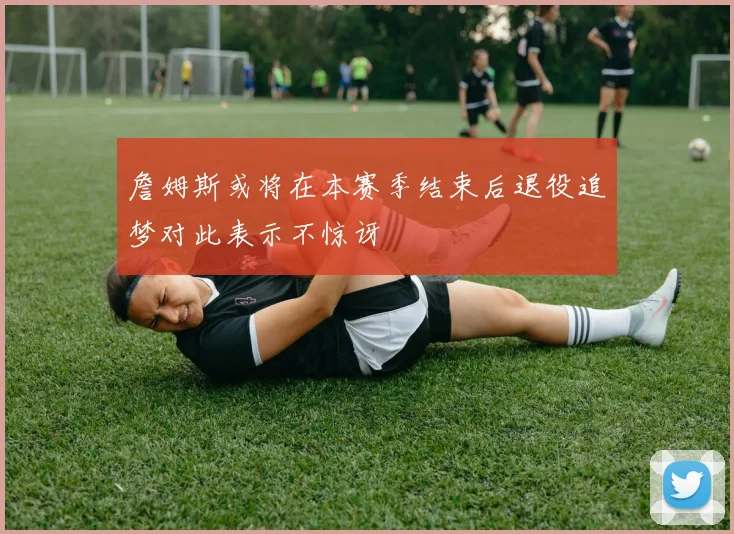 詹姆斯或将在本赛季结束后退役追梦对此表示不惊讶