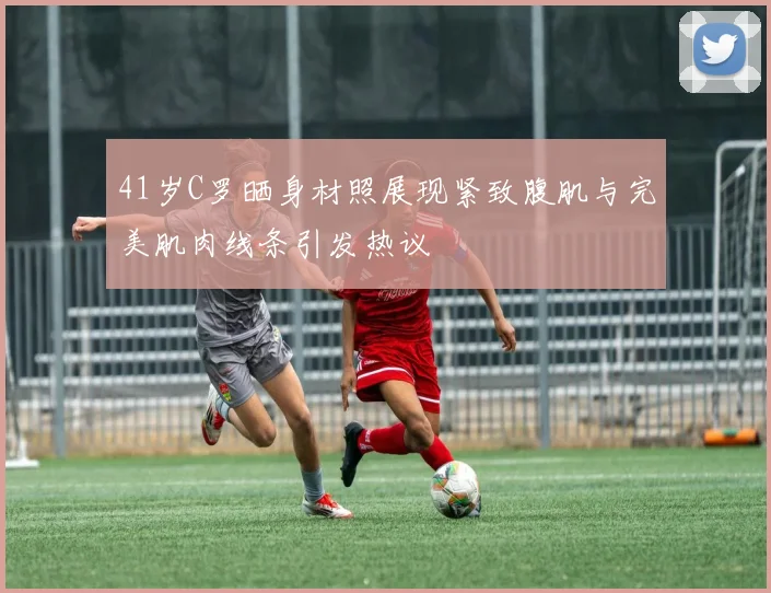 41岁C罗晒身材照展现紧致腹肌与完美肌肉线条引发热议