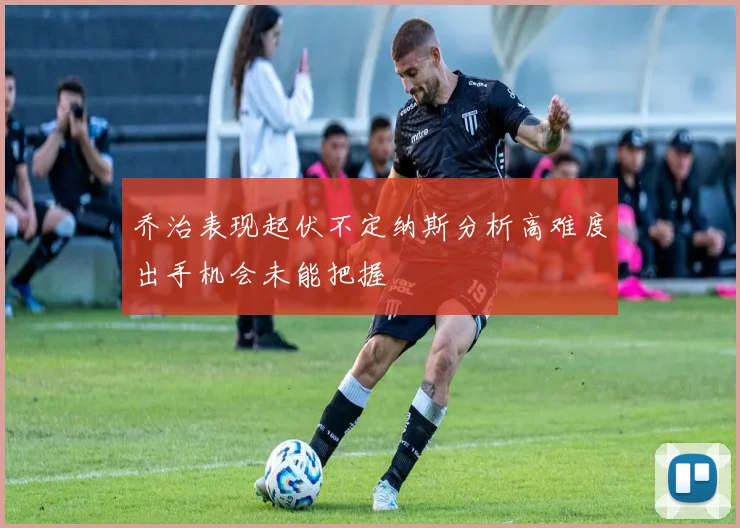 乔治表现起伏不定纳斯分析高难度出手机会未能把握